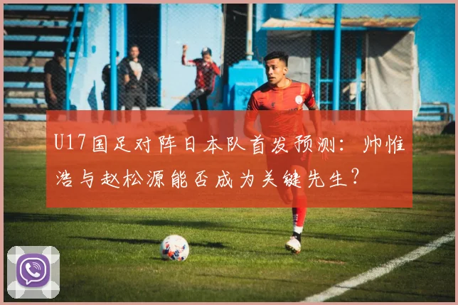 U17国足对阵日本队首发预测：帅惟浩与赵松源能否成为关键先生？
