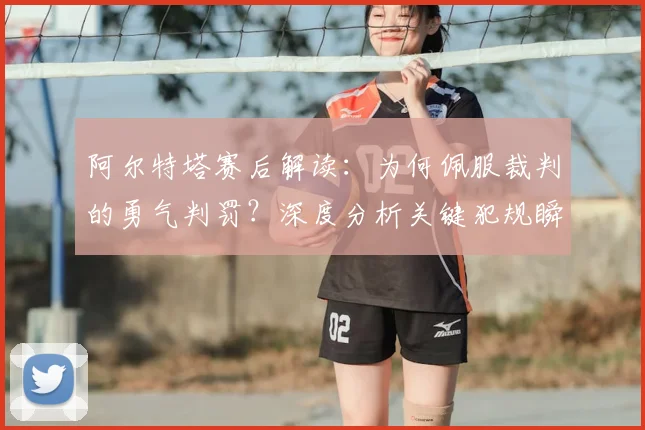 阿尔特塔赛后解读：为何佩服裁判的勇气判罚？深度分析关键犯规瞬间
