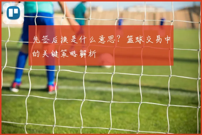 先签后换是什么意思?篮球交易中的关键策略解析