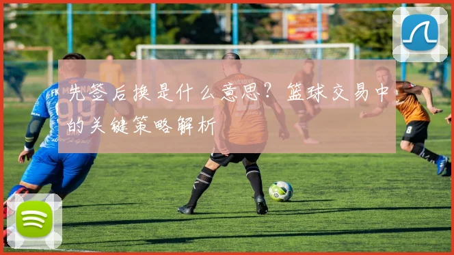 先签后换是什么意思？篮球交易中的关键策略解析