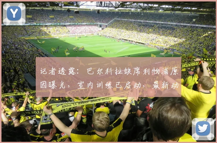 记者透露：巴尔科拉缺席利物浦原因曝光，室内训练已启动，最新动态解析