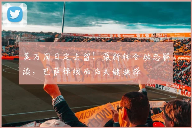 莱万周日定去留!最新转会动态解读,巴萨锋线面临关键抉择