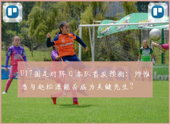 U17国足对阵日本队首发预测:帅惟浩与赵松源能否成为关键先生?